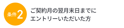 条件2：ご契約月の翌月末日までにエントリーいただいた方