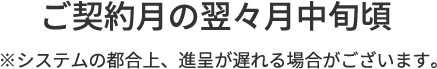 ご契約月の翌々月中旬ごろ※システムの都合上、進呈が遅れる場合がございます。