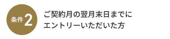 条件2：ご契約月の翌月末日までにエントリーいただいた方