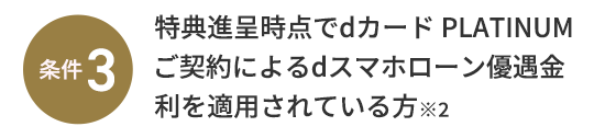 条件3：特典進呈時点でdカード PLATINUMご契約によるdスマホローン優遇金利を適用されている方※2