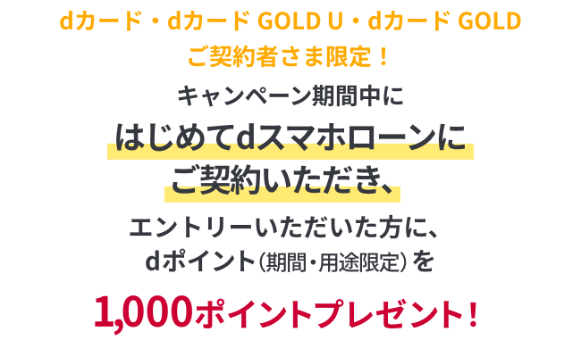 dカード・dカード GOLD U・dカード GOLDご契約者さま限定！キャンペーン期間中にはじめてdスマホローンをご契約いただき、エントリーいただいた方に、dポイント（期間・用途限定）を1,000ポイントプレゼント！