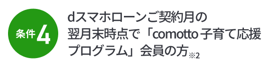 条件4：dスマホローンご契約月の翌月末時点で「comotto 子育て応援プログラム」会員の方※2