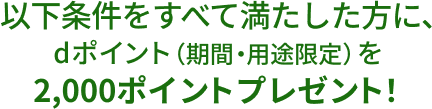 以下条件をすべて満たした方に、dポイント（期間・用途限定）を、2,000ポイントプレゼント！