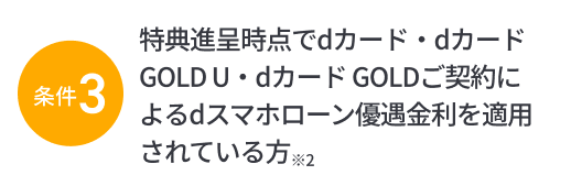 条件3：特典進呈時点でdカード・dカード GOLD U・dカード GOLDご契約によるdスマホローン優遇金利を適用されている方※2