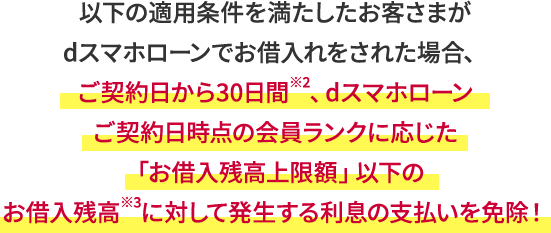 以下の適用条件を満たしたお客さまがdスマホローンでお借入れをされた場合、ご契約日から30日間※2、dスマホローンご契約日時点の会員ランクに応じた「お借入残高上限額」以下のお借入残高※3に対して発生する利息が0円に！