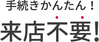 手続きかんたん！来店不要