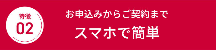 特徴02 お申込みからご契約までスマホで簡単